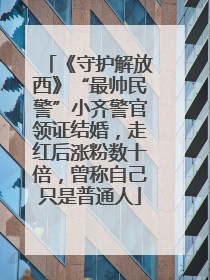 《守护解放西》“最帅民警”小齐警官领证结婚，走红后涨粉数十倍，曾称自己只是普通人