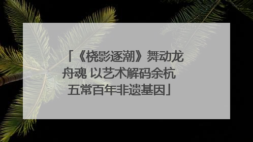 《桡影逐潮》舞动龙舟魂 以艺术解码余杭五常百年非遗基因