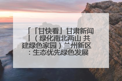 「甘快看」甘肃新闻丨（绿化南北两山 共建绿色家园）兰州新区：生态优先绿色发展 打造生态环保示范区