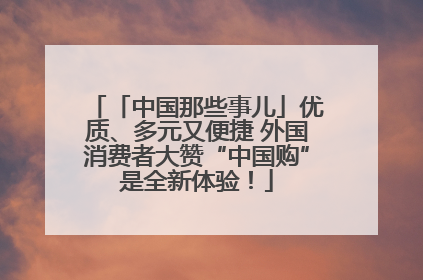 「中国那些事儿」优质、多元又便捷 外国消费者大赞“中国购”是全新体验！