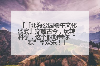 「北海公园端午文化盛宴」穿越古今，玩转科学，这个假期带你“粽”享欢乐！
