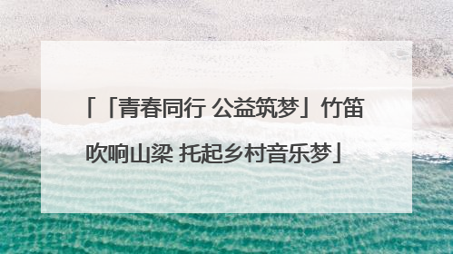 「青春同行 公益筑梦」竹笛吹响山梁 托起乡村音乐梦