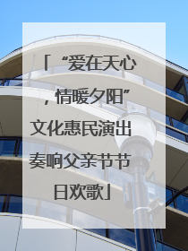 “爱在天心，情暖夕阳”文化惠民演出奏响父亲节节日欢歌