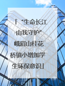 “生命长江·由我守护” 峨眉山桂花桥镇小增加学生环保意识