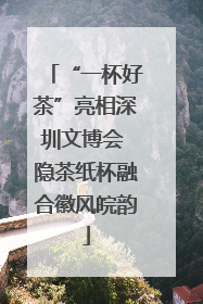 “一杯好茶”亮相深圳文博会 隐茶纸杯融合徽风皖韵