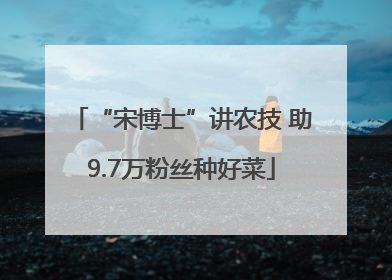 “宋博士”讲农技 助9.7万粉丝种好菜