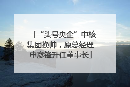 “头号央企”中核集团换帅，原总经理申彦锋升任董事长