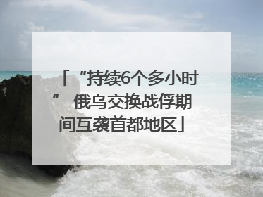 “持续6个多小时” 俄乌交换战俘期间互袭首都地区