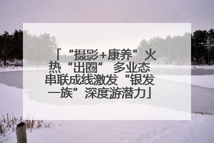 “摄影+康养”火热“出圈” 多业态串联成线激发“银发一族”深度游潜力