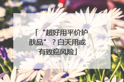 “超好用平价护肤品”？白天用或有致癌风险
