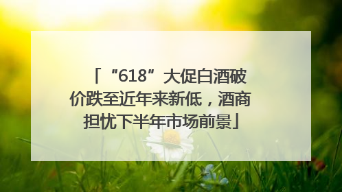 “618”大促白酒破价跌至近年来新低，酒商担忧下半年市场前景