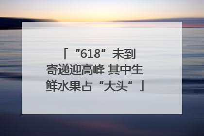 “618”未到 寄递迎高峰 其中生鲜水果占“大头”