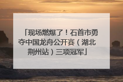 现场燃爆了！石首市勇夺中国龙舟公开赛（湖北荆州站）三项冠军