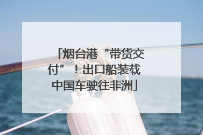 烟台港“带货交付”！出口船装载中国车驶往非洲
