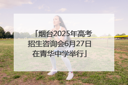 烟台2025年高考招生咨询会6月27日在青华中学举行