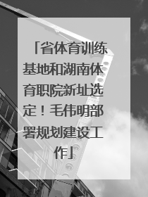 省体育训练基地和湖南体育职院新址选定！毛伟明部署规划建设工作