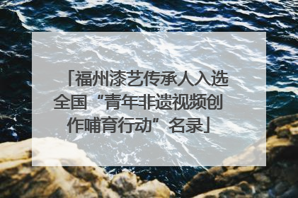 福州漆艺传承人入选全国“青年非遗视频创作哺育行动”名录