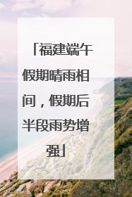 福建端午假期晴雨相间，假期后半段雨势增强