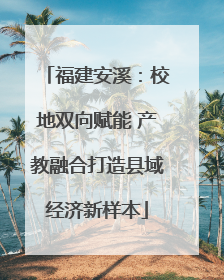 福建安溪：校地双向赋能 产教融合打造县域经济新样本