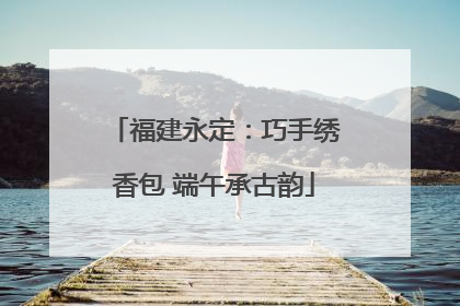 福建永定：巧手绣香包 端午承古韵