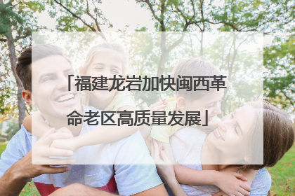 福建龙岩加快闽西革命老区高质量发展