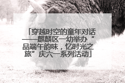 穿越时空的童年对话——麒麟区一幼举办“品端午韵味，忆时光之旅”庆六一系列活动