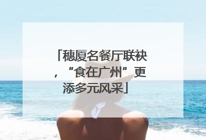穗厦名餐厅联袂，“食在广州”更添多元风采