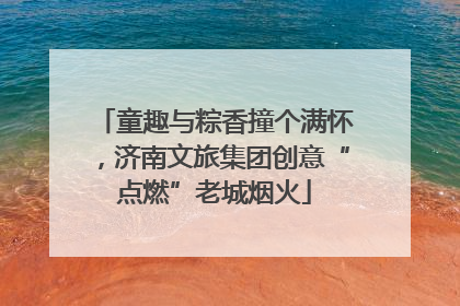 童趣与粽香撞个满怀，济南文旅集团创意“点燃”老城烟火