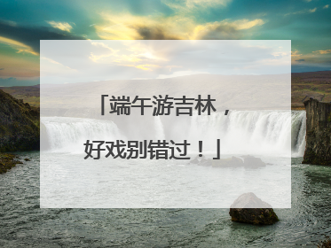 端午游吉林，好戏别错过！