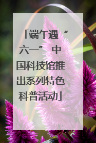 端午遇“六一” 中国科技馆推出系列特色科普活动