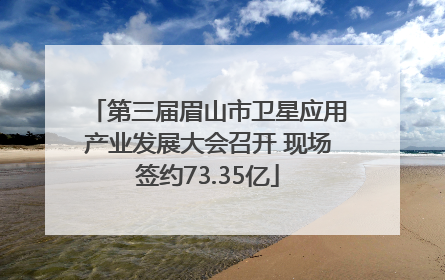第三届眉山市卫星应用产业发展大会召开 现场签约73.35亿