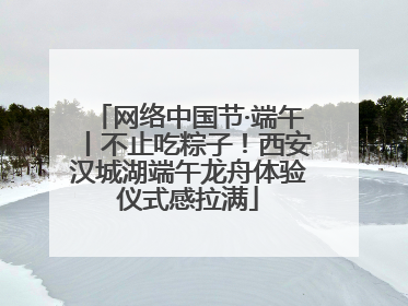 网络中国节·端午丨不止吃粽子！西安汉城湖端午龙舟体验仪式感拉满