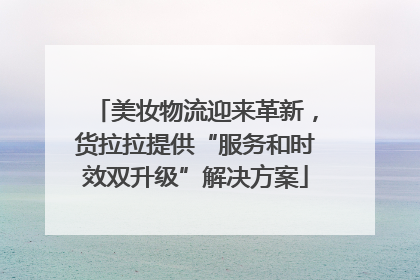 美妆物流迎来革新，货拉拉提供“服务和时效双升级”解决方案