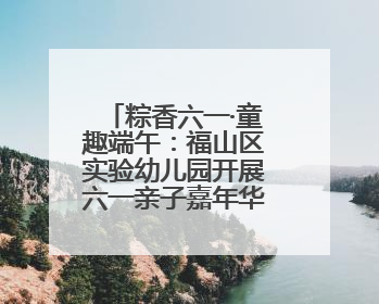 粽香六一·童趣端午：福山区实验幼儿园开展六一亲子嘉年华活动