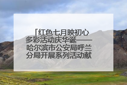 红色七月映初心 多彩活动庆华诞——哈尔滨市公安局呼兰分局开展系列活动献礼党的生日