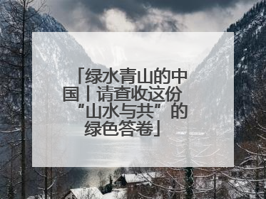 绿水青山的中国丨请查收这份“山水与共”的绿色答卷
