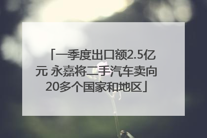 一季度出口额2.5亿元 永嘉将二手汽车卖向20多个国家和地区