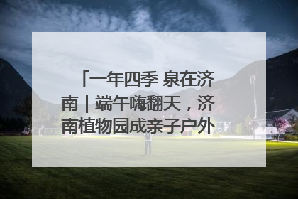 一年四季 泉在济南｜端午嗨翻天，济南植物园成亲子户外热门打卡地