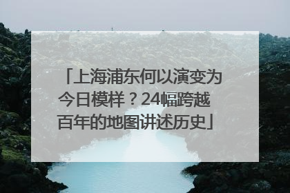 上海浦东何以演变为今日模样？24幅跨越百年的地图讲述历史