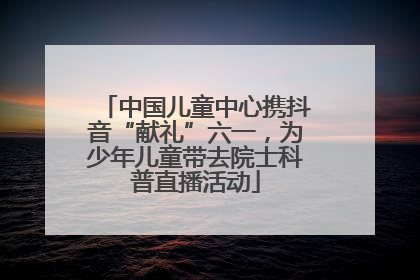 中国儿童中心携抖音“献礼”六一，为少年儿童带去院士科普直播活动