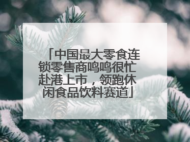 中国最大零食连锁零售商鸣鸣很忙赴港上市，领跑休闲食品饮料赛道