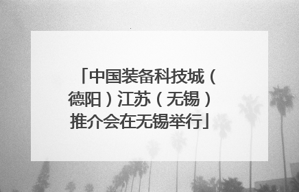 中国装备科技城（德阳）江苏（无锡）推介会在无锡举行