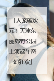 人宠破次元！天津东丽郊野公园上演端午奇幻狂欢