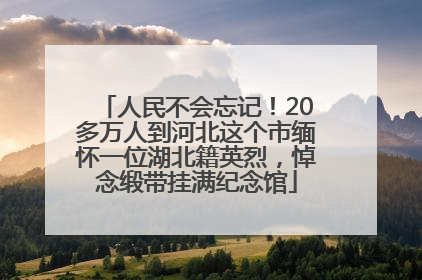 人民不会忘记！20多万人到河北这个市缅怀一位湖北籍英烈，悼念缎带挂满纪念馆