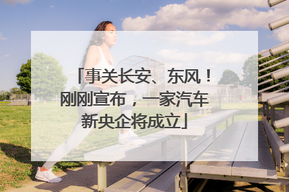 事关长安、东风！刚刚宣布，一家汽车新央企将成立