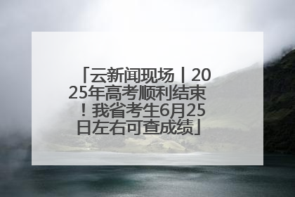 云新闻现场丨2025年高考顺利结束！我省考生6月25日左右可查成绩