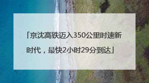 京沈高铁迈入350公里时速新时代，最快2小时29分到达