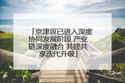 京津冀已进入深度协同发展阶段 产业链深度融合 共建共享迭代升级