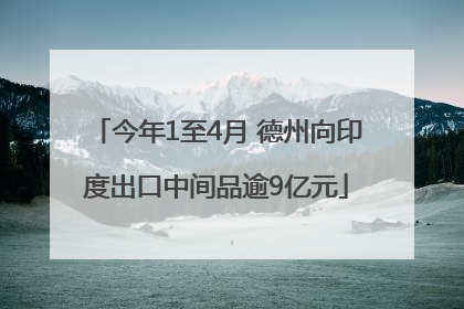 今年1至4月 德州向印度出口中间品逾9亿元