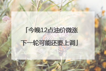 今晚12点油价微涨 下一轮可能还要上调